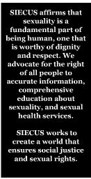 Mission: SIECUS affirms that sexuality is a fundamental part of being human, one that is worthy of dignity and respect. We advocate for the right of all people to accurate information, comprehensive education about sexuality, and sexual health services. SIECUS works to create a world that ensures social justice and sexual rights.